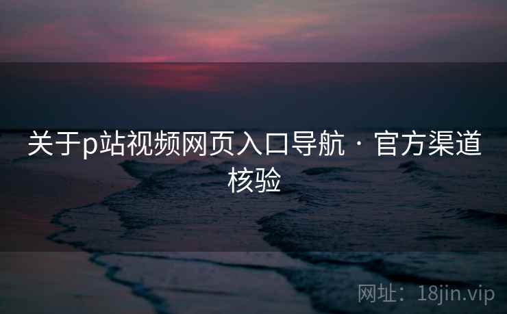 关于p站视频网页入口导航 · 官方渠道核验