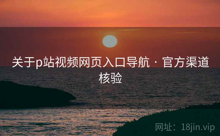 关于p站视频网页入口导航 · 官方渠道核验