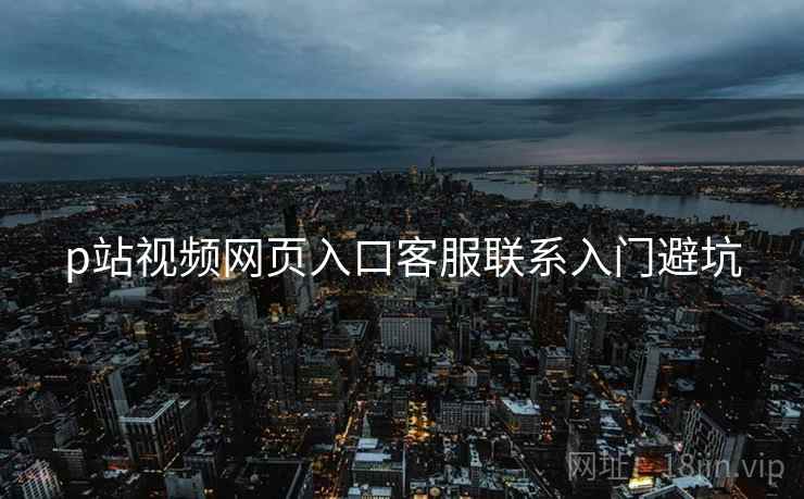 p站视频网页入口客服联系入门避坑