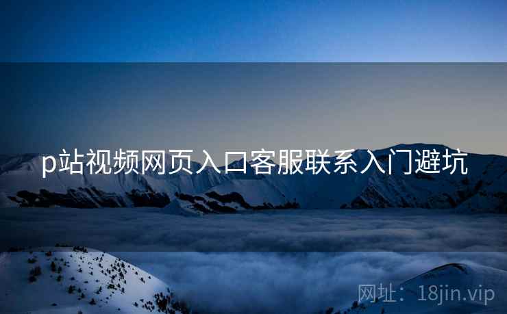 p站视频网页入口客服联系入门避坑