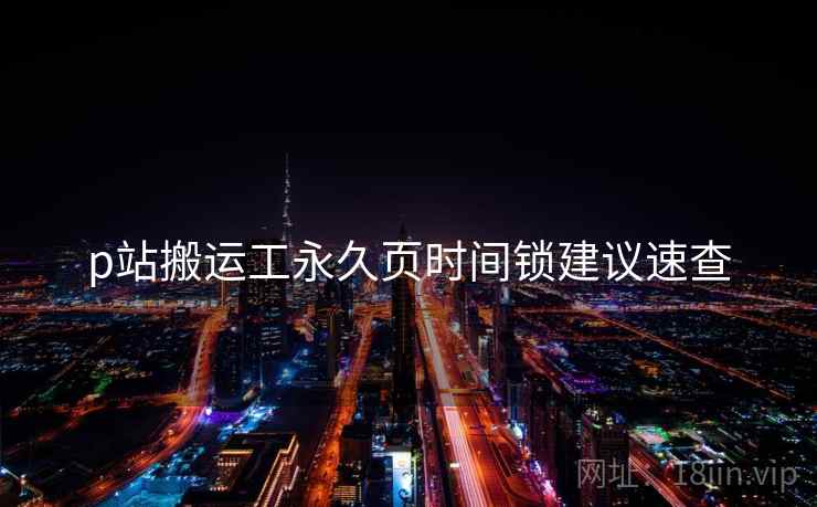 p站搬运工永久页时间锁建议速查