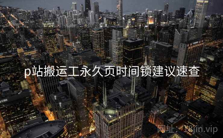 p站搬运工永久页时间锁建议速查
