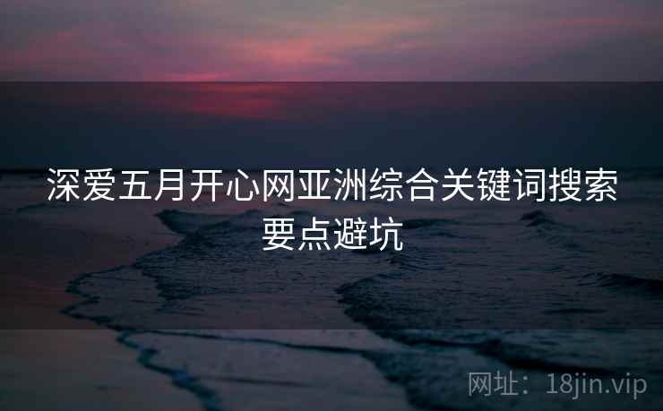 深爱五月开心网亚洲综合关键词搜索要点避坑