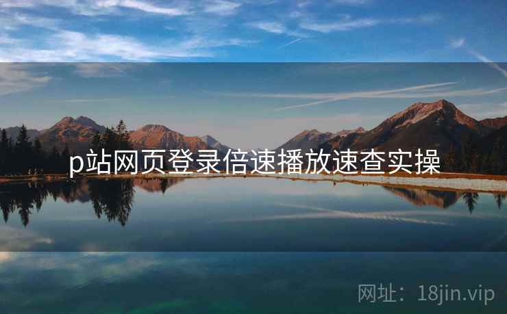 p站网页登录倍速播放速查实操