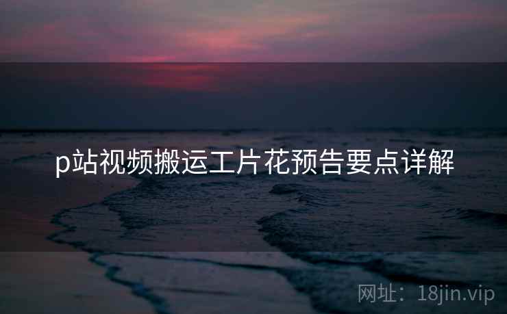 p站视频搬运工片花预告要点详解