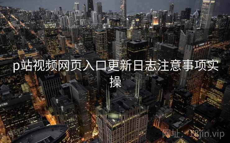 p站视频网页入口更新日志注意事项实操