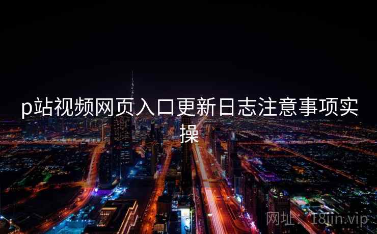 p站视频网页入口更新日志注意事项实操